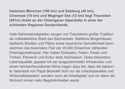 Zwischen München (100 km) und Salzburg (45 km), Chiemsee (10 km) und Waginger See (12 km) liegt Traunstein (591m) direkt an der Chiemgauer Alpenkette in einer der schönsten Regionen Deutschlands. Viele Sehenswürdigkeiten zeugen von Traunsteins großer Tradition als mittelalterliche Stadt des Salzhandels. Stattliche Bürgerhäuser, idyllische Straßen und Plätze sowie bayerische Gemütlichkeit kennzeichnen das besondere Flair der 20.000 Einwohner zählenden Chiemgaumetropole. Hier haben Einkaufen, Feiern, Essen und Trinken, Flanieren und Kultur stets Hochsaison. Diese besondere Lebensqualität, gepaart mit der ausgezeichneten Infrastruktur und einem familienfreundlichen Klima tragen dazu bei, dass die bekannte Vaterstadt von Papst Benedikt nicht nur als Urlaubsparadies und Wirtschaftsstandort, sondern auch als Arbeitsplatz und vor allem als Wohnort immer mehr Begehrlichkeiten weckt.